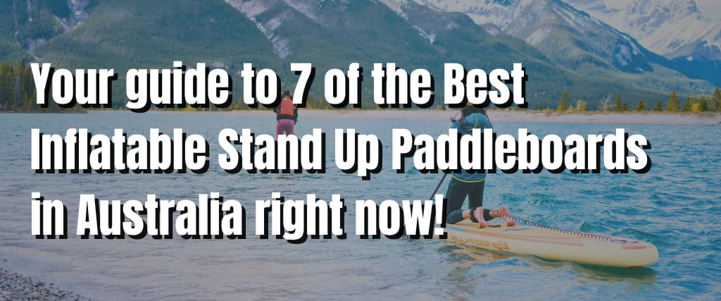 Your guide to 7 of the Best Inflatable Stand Up Paddleboards in Australia right now!